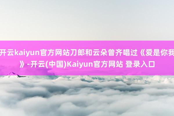 开云kaiyun官方网站刀郎和云朵曾齐唱过《爱是你我》-开云(中国)Kaiyun官方网站 登录入口