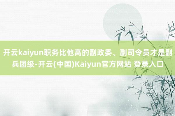 开云kaiyun职务比他高的副政委、副司令员才是副兵团级-开云(中国)Kaiyun官方网站 登录入口