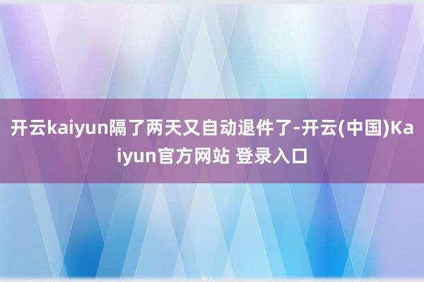 开云kaiyun隔了两天又自动退件了-开云(中国)Kaiyun官方网站 登录入口