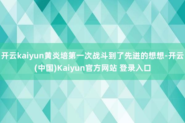 开云kaiyun黄炎培第一次战斗到了先进的想想-开云(中国)Kaiyun官方网站 登录入口