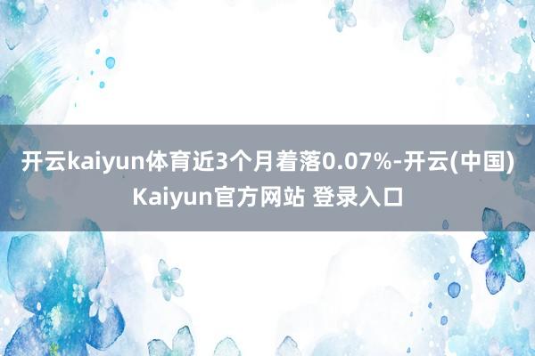 开云kaiyun体育近3个月着落0.07%-开云(中国)Kaiyun官方网站 登录入口