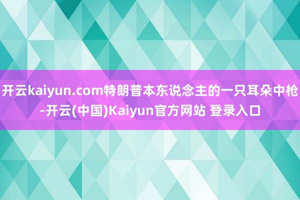 开云kaiyun.com特朗普本东说念主的一只耳朵中枪-开云(中国)Kaiyun官方网站 登录入口