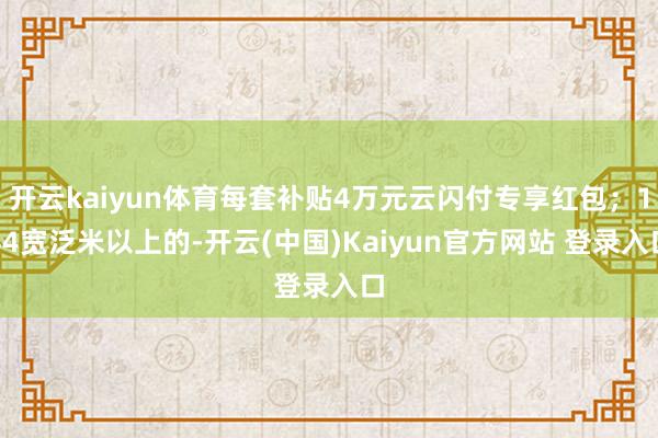 开云kaiyun体育每套补贴4万元云闪付专享红包;144宽泛米以上的-开云(中国)Kaiyun官方网站 登录入口