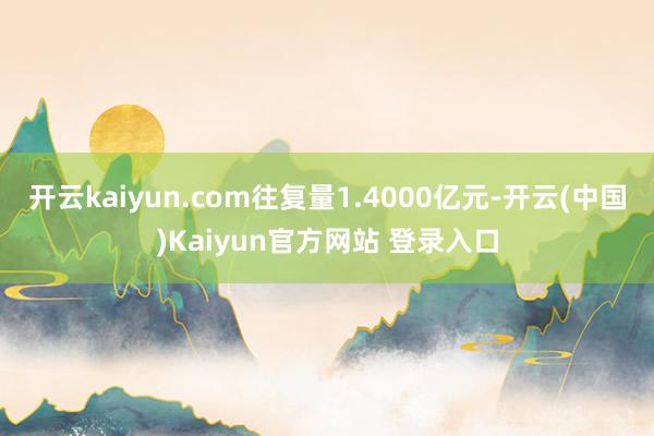 开云kaiyun.com往复量1.4000亿元-开云(中国)Kaiyun官方网站 登录入口