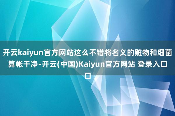 开云kaiyun官方网站这么不错将名义的赃物和细菌算帐干净-开云(中国)Kaiyun官方网站 登录入口