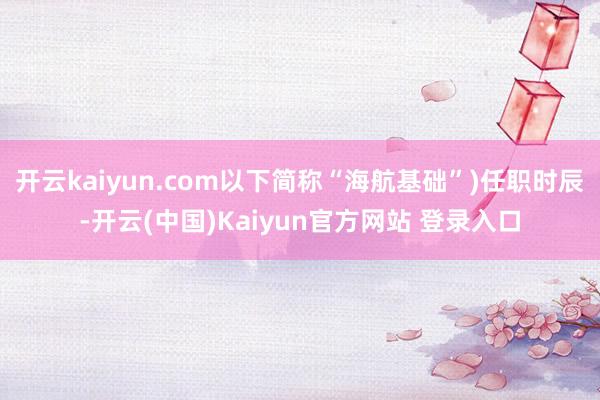 开云kaiyun.com以下简称“海航基础”)任职时辰-开云(中国)Kaiyun官方网站 登录入口