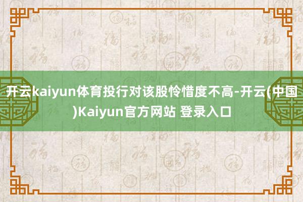 开云kaiyun体育投行对该股怜惜度不高-开云(中国)Kaiyun官方网站 登录入口
