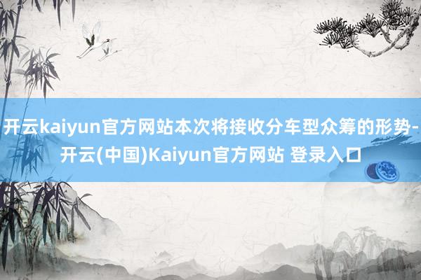 开云kaiyun官方网站本次将接收分车型众筹的形势-开云(中国)Kaiyun官方网站 登录入口