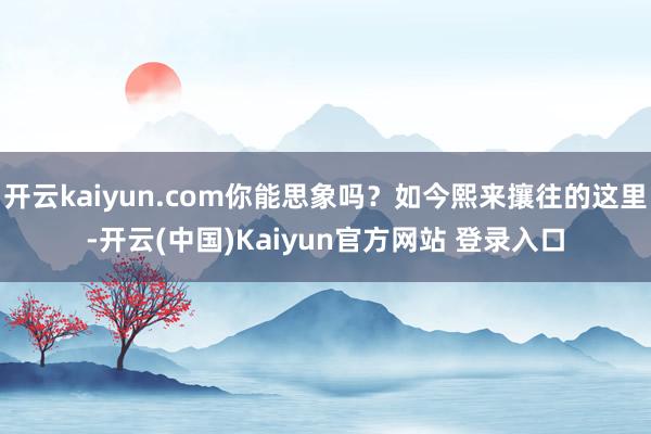 开云kaiyun.com你能思象吗?如今熙来攘往的这里-开云(中国)Kaiyun官方网站 登录入口