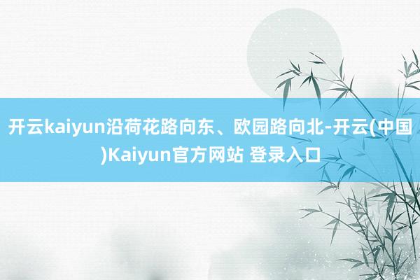 开云kaiyun沿荷花路向东、欧园路向北-开云(中国)Kaiyun官方网站 登录入口