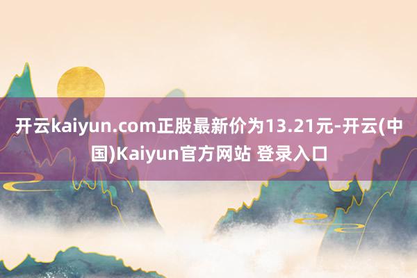 开云kaiyun.com正股最新价为13.21元-开云(中国)Kaiyun官方网站 登录入口
