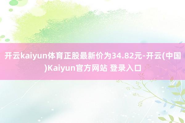开云kaiyun体育正股最新价为34.82元-开云(中国)Kaiyun官方网站 登录入口