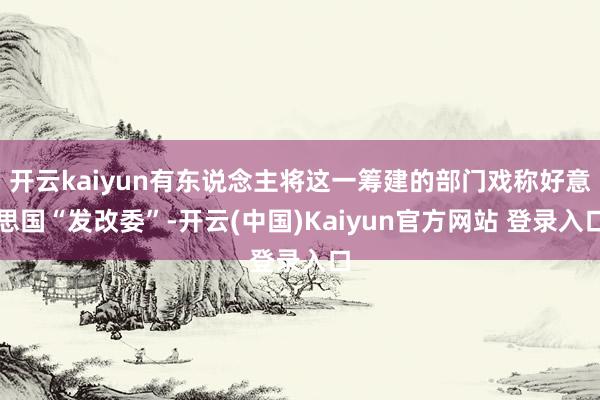 开云kaiyun有东说念主将这一筹建的部门戏称好意思国“发改委”-开云(中国)Kaiyun官方网站 登录入口