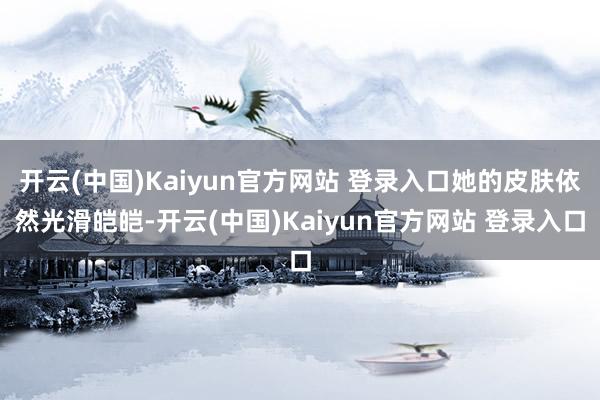 开云(中国)Kaiyun官方网站 登录入口她的皮肤依然光滑皑皑-开云(中国)Kaiyun官方网站 登录入口