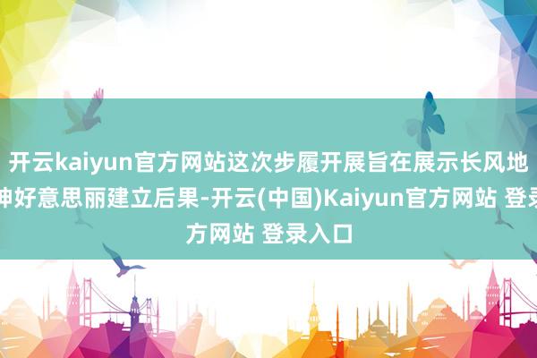 开云kaiyun官方网站这次步履开展旨在展示长风地区精神好意思丽建立后果-开云(中国)Kaiyun官方网站 登录入口