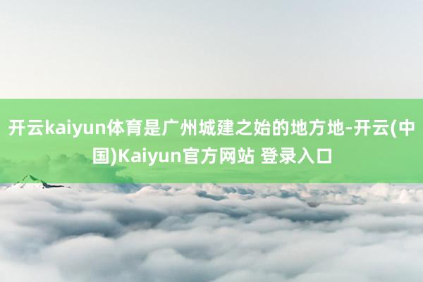 开云kaiyun体育是广州城建之始的地方地-开云(中国)Kaiyun官方网站 登录入口