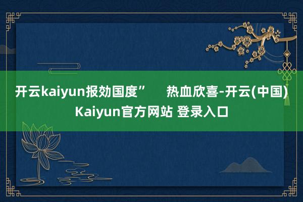 开云kaiyun报効国度”     热血欣喜-开云(中国)Kaiyun官方网站 登录入口