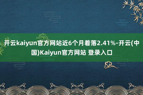 开云kaiyun官方网站近6个月着落2.41%-开云(中国)Kaiyun官方网站 登录入口