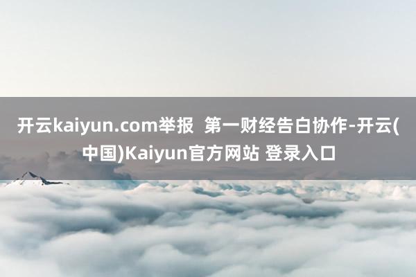 开云kaiyun.com举报  第一财经告白协作-开云(中国)Kaiyun官方网站 登录入口