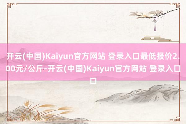 开云(中国)Kaiyun官方网站 登录入口最低报价2.00元/公斤-开云(中国)Kaiyun官方网站 登录入口
