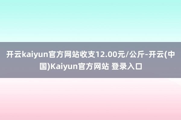 开云kaiyun官方网站收支12.00元/公斤-开云(中国)Kaiyun官方网站 登录入口