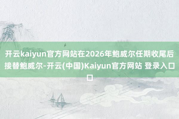 开云kaiyun官方网站在2026年鲍威尔任期收尾后接替鲍威尔-开云(中国)Kaiyun官方网站 登录入口