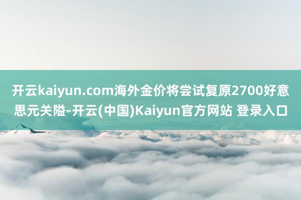 开云kaiyun.com海外金价将尝试复原2700好意思元关隘-开云(中国)Kaiyun官方网站 登录入口