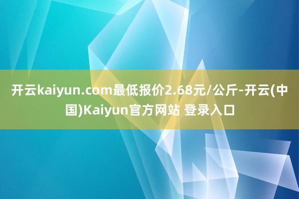 开云kaiyun.com最低报价2.68元/公斤-开云(中国)Kaiyun官方网站 登录入口