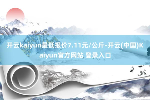 开云kaiyun最低报价7.11元/公斤-开云(中国)Kaiyun官方网站 登录入口