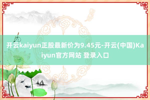 开云kaiyun正股最新价为9.45元-开云(中国)Kaiyun官方网站 登录入口
