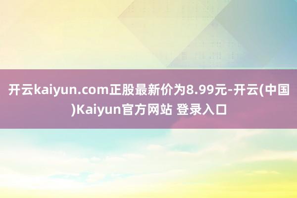 开云kaiyun.com正股最新价为8.99元-开云(中国)Kaiyun官方网站 登录入口