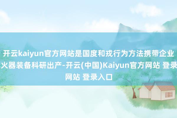 开云kaiyun官方网站是国度和戎行为方法携带企业参与火器装备科研出产-开云(中国)Kaiyun官方网站 登录入口