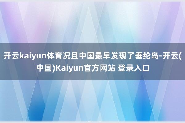 开云kaiyun体育况且中国最早发现了垂纶岛-开云(中国)Kaiyun官方网站 登录入口