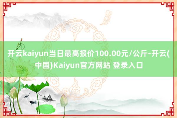 开云kaiyun当日最高报价100.00元/公斤-开云(中国)Kaiyun官方网站 登录入口