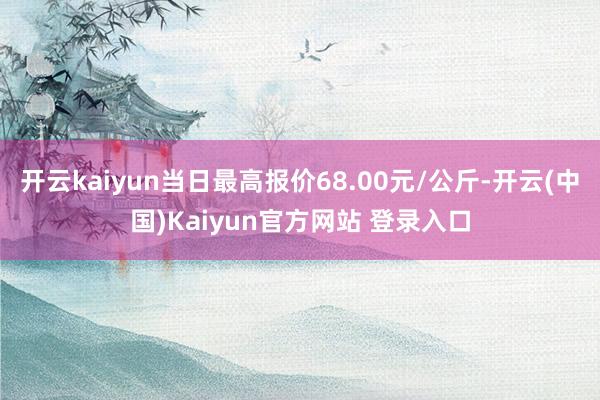 开云kaiyun当日最高报价68.00元/公斤-开云(中国)Kaiyun官方网站 登录入口