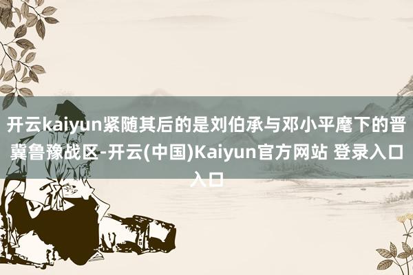 开云kaiyun紧随其后的是刘伯承与邓小平麾下的晋冀鲁豫战区-开云(中国)Kaiyun官方网站 登录入口