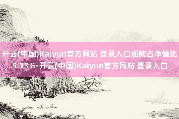 开云(中国)Kaiyun官方网站 登录入口现款占净值比5.13%-开云(中国)Kaiyun官方网站 登录入口
