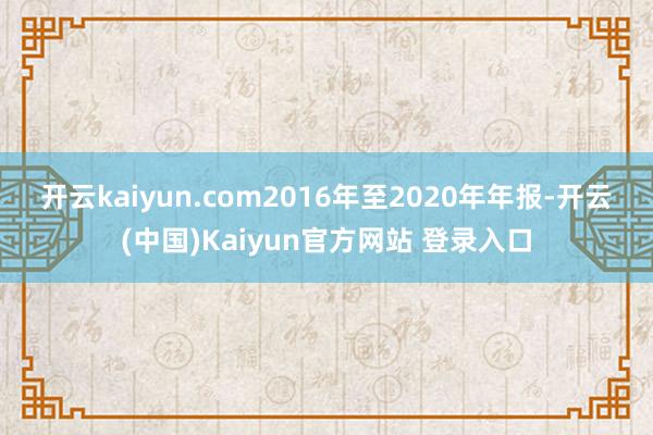 开云kaiyun.com　　2016年至2020年年报-开云(中国)Kaiyun官方网站 登录入口