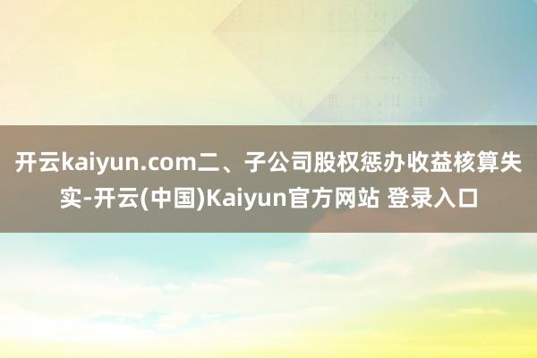 开云kaiyun.com　　二、子公司股权惩办收益核算失实-开云(中国)Kaiyun官方网站 登录入口