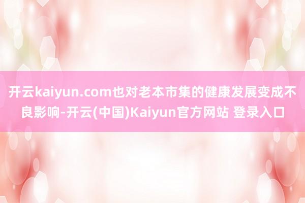 开云kaiyun.com也对老本市集的健康发展变成不良影响-开云(中国)Kaiyun官方网站 登录入口