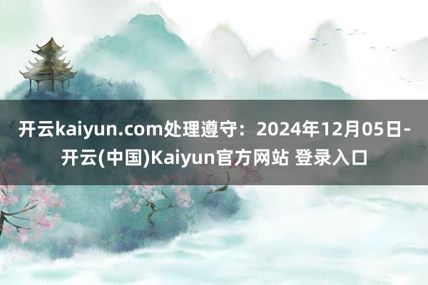 开云kaiyun.com处理遵守：2024年12月05日-开云(中国)Kaiyun官方网站 登录入口