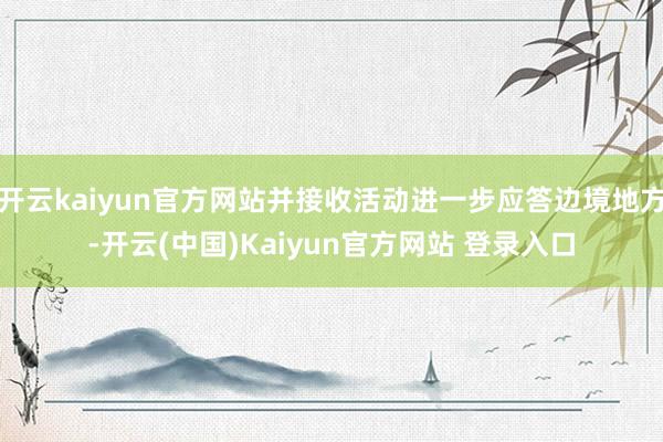 开云kaiyun官方网站并接收活动进一步应答边境地方-开云(中国)Kaiyun官方网站 登录入口