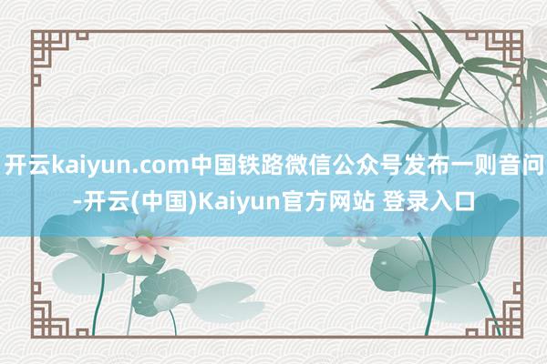 开云kaiyun.com中国铁路微信公众号发布一则音问-开云(中国)Kaiyun官方网站 登录入口