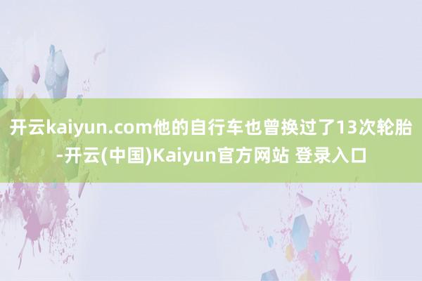 开云kaiyun.com他的自行车也曾换过了13次轮胎-开云(中国)Kaiyun官方网站 登录入口