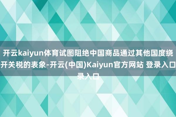 开云kaiyun体育试图阻绝中国商品通过其他国度绕开关税的表象-开云(中国)Kaiyun官方网站 登录入口