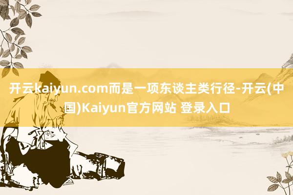 开云kaiyun.com而是一项东谈主类行径-开云(中国)Kaiyun官方网站 登录入口