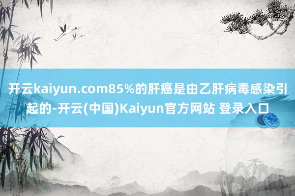开云kaiyun.com85%的肝癌是由乙肝病毒感染引起的-开云(中国)Kaiyun官方网站 登录入口