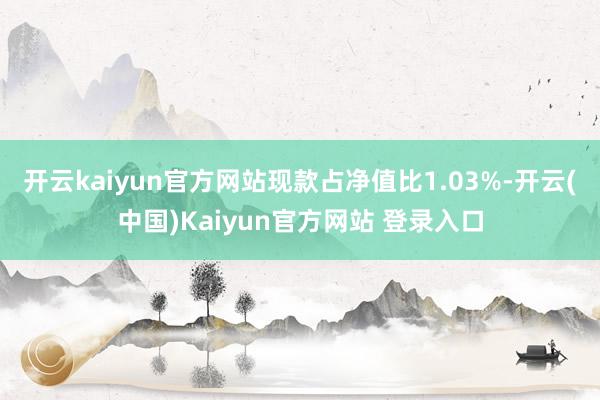 开云kaiyun官方网站现款占净值比1.03%-开云(中国)Kaiyun官方网站 登录入口