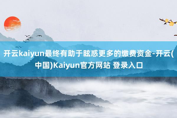 开云kaiyun最终有助于眩惑更多的缴费资金-开云(中国)Kaiyun官方网站 登录入口