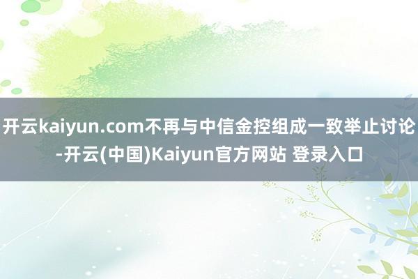 开云kaiyun.com不再与中信金控组成一致举止讨论-开云(中国)Kaiyun官方网站 登录入口